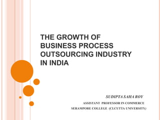 THE GROWTH OF
BUSINESS PROCESS
OUTSOURCING INDUSTRY
IN INDIA
SUDIPTA SAHA ROY
ASSISTANT PROFESSOR IN COMMERCE
SERAMPORE COLLEGE (CLCUTTA UNIVERSITY)
 