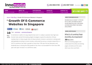 (65) 6664 8166 (65) 9097 9242 FOLLOW US: 
Home > Web Blog > Growth Of E-Commerce Websites In Singapore 
Growth Of E-Commerce 
Websites In Singapore 
10 
May 
2014 
Tags: ecommerce ecommerce Singapore 
E-commerce is well on its way towards East and it is really no wonder that high-end 
brands have started formulating digital strategies to grab the attention of Asian 
markets.Even in these tough times of slow economic revival, e-commerce is doing quite 
well globally.According to recent studies conducted by various e-market researchers, in 
2013 e-commerce has seen a growth of more than 15% over the last few years and 
evidently Asia is driving this fast growth.In fact, Asia is accountable for more than 30% 
year-over-year increase in e-commerce sales. 
ABOUT INNOMEDIA BLOG 
INNOMEDIA BLOG IS MEANT TO PROVIDE 
RICH & USEFUL INFORMATION ABOUT 
ONLINE MARKETING AND OTHER AREAS 
LIKE WEB DEVELOPMENT AND MOBILE 
DEVELOPMENT. 
MORE LATEST BLOGS 
What Is A Landing Page 
And Why Its Important? 
30 Mar 2014 
What are landing pages? Lets 
understand first what are landing 
pages and what are the cases 
when you must use them. 
Google + 
HOME 
Welcome To Innomedia 
ABOUT US 
Know About Innomedia 
OUR SERVICES 
Internet Marketing Services 
OUR BLOG 
Innomedia Blog 
CONTACT US 
Contact Innomedia 
get a free quote 
Easily create high-quality PDFs from your web pages - get a business license! 
 