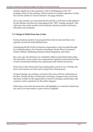 Growth of e-Commerce in India (An insight in the life of one of the key entrant)

            Another significant of the quadrant is ‘One Call Shopping’ in the “ST”
            strategies where in the customer will be exposed to a similar experience as they
            have on the website of ‘Guest Checkout’- one page checkout.

            Let us also consider one more from the list and this is API stack on the platform
            for the affiliates and this one is belonging to the “WO” strategy quadrant. This
            will ensure the online world is well connected with the external world more
            efficiently and seamlessly.


          3.2 Change in Model from time to time

            Various business models were proposed from time to time and these were
            typically around the retail (offline) stores.

            Considering the life of this eCommerce organization, it has travelled through
            lot of different phases. Be it Product Assortment, Kiosk, Phone Commerce,
            Vendor Affiliate, Marketing Channels, Retail Integration, and others.

            Few years ago, the direction was completely different and distinct then today.
            The team had a vision which was comparatively significant and robust but due
            to lack in leadership attributes the organization had suffered its journey.

            From time to time, the journey had rough patches across its way. Perhaps, the
            most vivid reason as to what went wrong in the whole journey.

            Constant change was creating a set back in the arena with low enthusiasm on
            the floor. Despite all this, several policy and legacy changes in the recent time
            had done wonders to the organization in terms of creating a market place and
            customer centric experience for the online shoppers.

            Following event in the document also will highlight as to what all worked and
            few more as to what made it a place which is tappable.




Project for the 3rd Year MFM 2009-2012                                                      Page 16
 