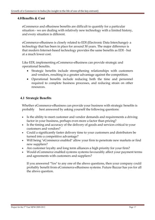 Growth of e-Commerce in India (An insight in the life of one of the key entrant)

       4.0 Benefits & Cost

            eCommerce and eBusiness benefits are difficult to quantify for a particular
            situation - we are dealing with relatively new technology with a limited history,
            and every situation is different.

            eCommerce-eBusiness is closely related to EDI (Electronic Data Interchange)- a
            technology that has been in place for around 30 years. The major difference is
            that modern Internet-based technology provides the same benefits as EDI - but
            at a much lower cost.

            Like EDI, implementing eCommerce-eBusiness can provide strategic and
            operational benefits.
               • Strategic benefits include strengthening relationships with customers
                  and vendors, resulting in a greater advantage against the competition.
               • Operational benefits include reducing both the time and personnel
                  required to complete business processes, and reducing strain on other
                  resources.


          4.1 Strategic Benefits

            Whether eCommerce-eBusiness can provide your business with strategic benefits is
            probably  best answered by asking yourself the following questions:

            •    Is the ability to meet customer and vendor demands and requirements a driving
                 factor in your business, perhaps even more a factor than pricing?
            •    Is the timing and accuracy of the delivery of goods and services critical to your
                 customers and vendors?
            •    Could a significantly faster delivery time to your customers and distributors be
                 turned into a competitive advantage?
            •    Will being "eCommerce enabled" allow your firm to penetrate new markets or find
                 new suppliers?
            •    Are customer loyalty and long term alliances a high priority for your firm?
            •    Would eCommerce enabled systems systems favourably affect your payment terms
                 and agreements with customers and suppliers?

                 If you answered "Yes" to any one of the above questions, then your company could
                 probably benefit from eCommerce-eBusiness systems. Future Bazzar has yes for all
                 the above question.




Project for the 3rd Year MFM 2009-2012                                                    Page 17
 