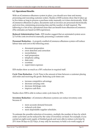 Growth of e-Commerce in India (An insight in the life of one of the key entrant)

          4.2 Operational Benefits

          With an eCommerce-eBusiness system in place, you should save time and money
          processing and executing customer orders. Studies of EDI systems show that it takes up
          to five times as long to process a purchase order manually as it does electronically. With
          eCommerce-eBusiness in place, documents such as invoices are processed electronically
          and error-free, minimising processing time and the number of staff required. The
          following is a list of key operational areas that can benefit from eBusiness-eCommerce.
          (The estimates are based on EDI experience).

          Reduced Administration Costs - EDI studies suggest that an automated system saves
          2/3 of the costs involved in manually processing a customer order.

          Personnel Reduction - A properly enabled eCommerce-eBusiness system will reduce
          labour time and cost in the following areas:

                            •   document preparation
                            •   error detection and correction
                            •   reconciliation
                            •   mail preparation
                            •   telephone calling
                            •   data entry
                            •   overtime
                            •   supervision expenses

          EDI studies show as much as a 50% reduction in required staff.

          Cycle Time Reduction - Cycle Time is the amount of time between a customer placing
          and order and receiving the goods. Reducing cycle times can:

                            • increase competitive advantage
                            • decrease carrying costs
                            • decrease shrinkage costs
                            • improve cash flow.

          Studies show EDI is able to reduce order cycle times by 50%.

          Inventory Reduction - eCommerce-eBusiness systems can reduce inventory costs
          because of:

                            • more accurate demand forecasts
                            • reduced cycle time
                            • more dependable supplier schedules.

          To estimate the possible reduction of inventory, multiply the number of days by which
          order cycle-time can be reduced by the value of inventory on hand. For example, if you
          carried an eight-week supply of finished goods and were able to reduce cycle time by
          25% from 30 days to 22.5 days, it may only be necessary to hold a six-week supply of

Project for the 3rd Year MFM 2009-2012                                                    Page 18
 