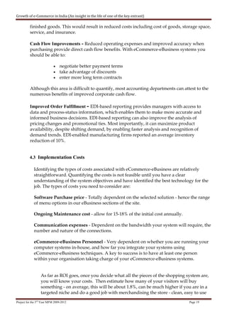 Growth of e-Commerce in India (An insight in the life of one of the key entrant)

          finished goods. This would result in reduced costs including cost of goods, storage space,
          service, and insurance.

          Cash Flow Improvements - Reduced operating expenses and improved accuracy when
          purchasing provide direct cash flow benefits. With eCommerce-eBusiness systems you
          should be able to:

                            • negotiate better payment terms
                            • take advantage of discounts
                            • enter more long term contracts

          Although this area is difficult to quantify, most accounting departments can attest to the
          numerous benefits of improved corporate cash flow.

          Improved Order Fulfillment - EDI-based reporting provides managers with access to
          data and process-status information, which enables them to make more accurate and
          informed business decisions. EDI-based reporting can also improve the analysis of
          pricing changes and promotional ties. Most importantly, it can maximize product
          availability, despite shifting demand, by enabling faster analysis and recognition of
          demand trends. EDI-enabled manufacturing firms reported an average inventory
          reduction of 10%.


          4.3 Implementation Costs

             Identifying the types of costs associated with eCommerce-eBusiness are relatively
             straightforward. Quantifying the costs is not feasible until you have a clear
             understanding of the system objectives and have identified the best technology for the
             job. The types of costs you need to consider are:

             Software Purchase price - Totally dependent on the selected solution - hence the range
             of menu options in our eBusiness sections of the site.

             Ongoing Maintenance cost - allow for 15-18% of the initial cost annually.

             Communication expenses - Dependent on the bandwidth your system will require, the
             number and nature of the connections.

             eCommerce-eBusiness Personnel - Very dependent on whether you are running your
             computer systems in-house, and how far you integrate your systems using
             eCommerce-eBusiness techniques. A key to success is to have at least one person
             within your organisation taking charge of your eCommerce-eBusiness systems.


                  As far as ROI goes, once you decide what all the pieces of the shopping system are,
                  you will know your costs. Then estimate how many of your visitors will buy
                  something - on average, this will be about 1.8%, can be much higher if you are in a
                  targeted niche and do a good job with merchandising the store - clean, easy to use

Project for the 3rd Year MFM 2009-2012                                                     Page 19
 