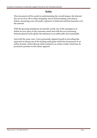Growth of e-Commerce in India (An insight in the life of one of the key entrant)

                                                        Preface

            This document will be useful in understanding the overall impact, the Internet
            has on our lives. Be it online shopping, movie ticket booking, and railway
            tickets, auctioning your old stuffs, exposure of small and medium business over
            the internet.

            With the growing enterprises around the world, one of the strategies is to
            define its own space in the consumer mind and with the ever increasing
            Internet spread on the globe; the milestone is an achievable and sustainable.

            And with the same view, I have personally aligned myself in providing this
            approach of slicing one of the leading retail giant which has its presence in an
            online domain. Future Bazaar India Limited is an online e-tailer which has its
            prominent position in the online segment.




Project for the 3rd Year MFM 2009-2012                                                      Page 2
 