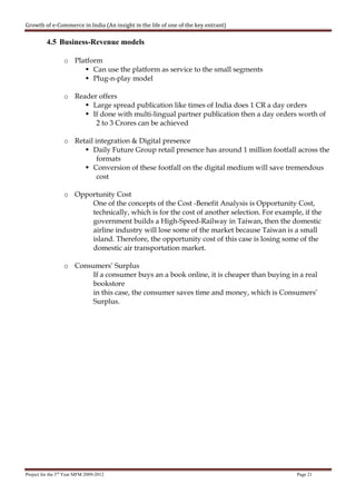 Growth of e-Commerce in India (An insight in the life of one of the key entrant)

          4.5 Business-Revenue models

                  o Platform
                          Can use the platform as service to the small segments
                          Plug-n-play model

                  o Reader offers
                         Large spread publication like times of India does 1 CR a day orders
                         If done with multi-lingual partner publication then a day orders worth of
                          2 to 3 Crores can be achieved

                  o Retail integration & Digital presence
                          Daily Future Group retail presence has around 1 million footfall across the
                            formats
                          Conversion of these footfall on the digital medium will save tremendous
                            cost

                  o Opportunity Cost
                        One of the concepts of the Cost -Benefit Analysis is Opportunity Cost,
                        technically, which is for the cost of another selection. For example, if the
                        government builds a High-Speed-Railway in Taiwan, then the domestic
                        airline industry will lose some of the market because Taiwan is a small
                        island. Therefore, the opportunity cost of this case is losing some of the
                        domestic air transportation market.

                  o Consumers’ Surplus
                         If a consumer buys an a book online, it is cheaper than buying in a real
                         bookstore
                         in this case, the consumer saves time and money, which is Consumers’
                         Surplus.




Project for the 3rd Year MFM 2009-2012                                                      Page 21
 