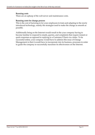 Growth of e-Commerce in India (An insight in the life of one of the key entrant)



                Running costs
                These are an upkeep of the web server and maintenance costs.

                Running costs for change process
                This is the cost of factoring in for your employees to train and adapting to the newly
                introduced technology, mainly the strategies used to make the change as smooth as
                possible.

                Additionally being on the Internet would result in the your company having to
                become familiar to respond to emails, queries, and complaints that require instant or
                quick responses as opposed to replying to a Customer/Client via a letter. To be
                successful online, your company would have to address this issue of Change
                Management in that it would have to incorporate into its business, processes in order
                to guide the company to successfully maximise its effectiveness on the Internet.




Project for the 3rd Year MFM 2009-2012                                                      Page 23
 