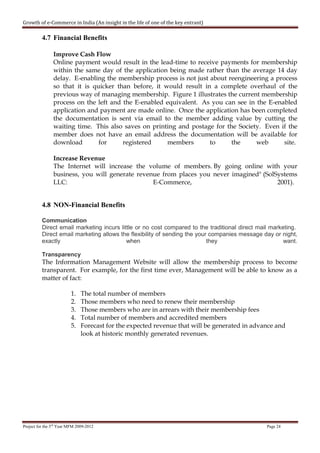 Growth of e-Commerce in India (An insight in the life of one of the key entrant)

          4.7 Financial Benefits

                Improve Cash Flow
                Online payment would result in the lead-time to receive payments for membership
                within the same day of the application being made rather than the average 14 day
                delay. E-enabling the membership process is not just about reengineering a process
                so that it is quicker than before, it would result in a complete overhaul of the
                previous way of managing membership. Figure 1 illustrates the current membership
                process on the left and the E-enabled equivalent. As you can see in the E-enabled
                application and payment are made online. Once the application has been completed
                the documentation is sent via email to the member adding value by cutting the
                waiting time. This also saves on printing and postage for the Society. Even if the
                member does not have an email address the documentation will be available for
                download        for     registered     members       to     the     web       site.

                Increase Revenue
                The Internet will increase the volume of members. By going online with your
                business, you will generate revenue from places you never imagined" (SolSystems
                LLC:                             E-Commerce,                             2001).


          4.8 NON-Financial Benefits

          Communication
          Direct email marketing incurs little or no cost compared to the traditional direct mail marketing.
          Direct email marketing allows the flexibility of sending the your companies message day or night,
          exactly                          when                            they                        want.

          Transparency
          The Information Management Website will allow the membership process to become
          transparent. For example, for the first time ever, Management will be able to know as a
          matter of fact:

                         1.    The total number of members
                         2.    Those members who need to renew their membership
                         3.    Those members who are in arrears with their membership fees
                         4.    Total number of members and accredited members
                         5.    Forecast for the expected revenue that will be generated in advance and
                               look at historic monthly generated revenues.




Project for the 3rd Year MFM 2009-2012                                                          Page 24
 