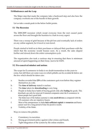 Growth of e-Commerce in India (An insight in the life of one of the key entrant)

       5.0 Hindrances and the Leap

             The Major step that made the company take a backward step and also how the
             company overtook one of the hurdle in their growth.

             Let us take a sneak-peak in the below bullet points.

            5.1 The Recession

             The 2008-2009 recession which swept everyone from the root caused panic
             across the floor and brought the business to a halt in every aspect.

             There was a sweep of grief because of the job loss and eventually lack of orders
             on any online segment, be it travel or non-travel.

             People started to hold on to their purchases or delayed their purchases with the
             intent that the economy would bounce soon. As a result, the sales dipped
             further and slowed down the entire consumption cycle.

             The organization also took a cautious step in ensuring that there is minimum
             amount of spent happening on their foray. Just to be SAFE.

            5.2 Pre-conceived mindset and notions

             The scope for E-commerce in India is no doubt tremendous in the years to
             come, but still there are some ways in which pitfalls can be avoided & below are
             the few which should be taken care:

       a.           Studies revealed that 23% of the customers quit even before they register
                     themselves at a site.
       b.           The time of delivery stated is unclear.
       c.           The time taken for downloading is very long.
       d.           People in India have habit of buying goods only after feeling the goods. This
                    drawback can only be removed if matured companies enter the E-commerce in
                    whom people have good faith.
       e.           The behaviour of the Indian customer is very need driven as compared with the
                     US customers who are impulsive buyers.
       f.           Most of the entrepreneurs in India lack sufficient capital or resources and hence
                    cannot wait for a long period of time for positive results.
       g.           Visibility of the Order.

             Ways to remove the pitfalls::

       a.           Consistency in execution.
       b.           Strong government policy against cyber crimes and frauds.
       c.           Tight integration of the system by the online retailers.

Project for the 3rd Year MFM 2009-2012                                                            Page 25
 