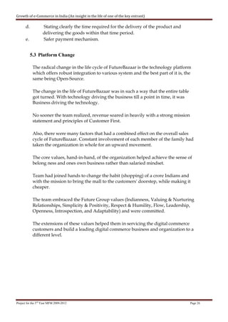Growth of e-Commerce in India (An insight in the life of one of the key entrant)

       d.           Stating clearly the time required for the delivery of the product and
                    delivering the goods within that time period.
       e.           Safer payment mechanism.


            5.3 Platform Change

             The radical change in the life cycle of FutureBazaar is the technology platform
             which offers robust integration to various system and the best part of it is, the
             same being Open-Source.

             The change in the life of FutureBazaar was in such a way that the entire table
             got turned. With technology driving the business till a point in time, it was
             Business driving the technology.

             No sooner the team realized, revenue soared in heavily with a strong mission
             statement and principles of Customer First.

             Also, there were many factors that had a combined effect on the overall sales
             cycle of FutureBazaar. Constant involvement of each member of the family had
             taken the organization in whole for an upward movement.

             The core values, hand-in-hand, of the organization helped achieve the sense of
             belong ness and ones own business rather than salaried mindset.

             Team had joined hands to change the habit (shopping) of a crore Indians and
             with the mission to bring the mall to the customers' doorstep, while making it
             cheaper.

             The team embraced the Future Group values (Indianness, Valuing & Nurturing
             Relationships, Simplicity & Positivity, Respect & Humility, Flow, Leadership,
             Openness, Introspection, and Adaptability) and were committed.

             The extensions of these values helped them in servicing the digital commerce
             customers and build a leading digital commerce business and organization to a
             different level.




Project for the 3rd Year MFM 2009-2012                                                        Page 26
 