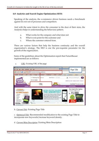 Growth of e-Commerce in India (An insight in the life of one of the key entrant)



          6.0 Analytics and Search Engine Optimization (SEO)

            Speaking of the analysis, the e-commerce driven business needs a benchmark
            against its own set of processes and competitors.

            And with the same intent to drive the consumer to the door of their store, the
            Analytics helps in understanding the behaviour pattern.

                      a.        What works for the company and what does not
                      b.        What is exit point for the customer and
                      c.        Where the customer entered from.

            There are various factors that help the business continuity and the overall
            organization’s strategy. The SEO is one the pre-requisite parameter for the
            growth of the organization.

            Some of the guidelines about the Optimisation report that FutureBazaar
            implemented are as follows:

              a.        URL: Existing URL of the page




            b. Current Title: Existing Page Title

            c. Optimised Title: Recommended modification to the existing Page Title to
            incorporate new keywords/increase keyword density.

            d. Current Meta Description: Existing Meta Description




Project for the 3rd Year MFM 2009-2012                                                   Page 27
 