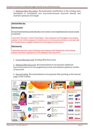 Growth of e-Commerce in India (An insight in the life of one of the key entrant)

            e. Optimised Meta Description: Recommended modification to the existing meta
            description to incorporate new keywords/increase keyword density and
            maintain optimum text length




            f. Current Meta Keywords: Existing Meta Keywords

            g. Optimised Meta Keywords: Recommendation to incorporate additional
            keywords/removal of non-targeted keywords and maintain optimum number
            of keywords

            h. Internal Linking: Recommendation to incorporate links pointing to the internal
            pages of the website.




Project for the 3rd Year MFM 2009-2012                                                    Page 28
 