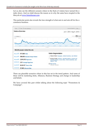 Growth of e-Commerce in India (An insight in the life of one of the key entrant)

            Let us also see the different scenario where in the flock of visitors have turned the e-
            tailer down. And we shall discuss the reason as to why the same have erupted in the
            lifecycle of www.futurebazaar.com

            This particular point also reveals the true strength of what sets in and sets off for the e-
            commerce business.




            There are plausible scenarios where in this has set in the trend pattern. And some of
            these will be marketing stints, Alliances, Business Strategy and change in leadership
            and beliefs.

            We have covered this part whilst talking about the following topic “Promotions &
            Campaign”.




Project for the 3rd Year MFM 2009-2012                                                              Page 33
 