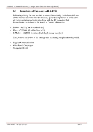 Growth of e-Commerce in India (An insight in the life of one of the key entrant)

            7.0         Promotions and Campaigns (ATL & BTL)

            Following display the true number in terms of the activity carried out with one
            of the business associate and this reveals a quite true experience in terms of no.
            of visitors got attracted to the site along with the TV campaign that
            FutureBazaar carried out in the month of October – December.

       •    Posters –30,000 (Oct-10 to March-11 )
       •    Flyers –72,00,000 (Oct-10 to March-11)
       •    E-Mailers –12,24,850 E-mailers (State Bank Group members)

            Next, we will study few of the strategy that Marketing has played in the period.

       •    Regular Communication
       •    Offer Based Campaigns
       •    Campaign Result




Project for the 3rd Year MFM 2009-2012                                                      Page 34
 