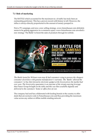 Growth of e-Commerce in India (An insight in the life of one of the key entrant)



          7.1 Role of marketing

            The BATTLE which accounted for the maximum no. of traffic has truly been an
            outstanding performer. This has a proven record with history to tell. However, the
            influx is always directly proportional to the amount of money pumped in.

            First a TV campaign; and now a new selling strategy, www.futurebazaar.com definitely
            seems to be getting aggressive in e-commerce space. www.futurebazaar.com unveiled a
            new strategy ‘The Battle’ to boost the sales of products through its website.




            The Battle lasted for 96 hours non-stop & had consumers vying to possess the cheapest
            consumer electronics with genuine manufacturer’s warranty. The ‘Battle’ allowed the
            consumers’ to buy their favourite electronic gadget at the lowest prices the market had
            ever seen. The lowest price guarantee is an outcome of the strong sourcing leverage
            that Future Group brought on the table and this was then available digitally and
            delivered to the customers’ home or office free of cost.

            The company had and has collaborated with leading brands in the country to offer
            deals that are exclusive only to Futurebazaar.com and thus providing the maximum
            value across any online or offline mobile retailing network




Project for the 3rd Year MFM 2009-2012                                                           Page 35
 