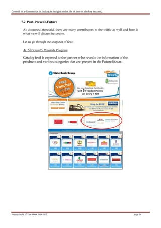Growth of e-Commerce in India (An insight in the life of one of the key entrant)


          7.2 Past-Present-Future

            As discussed aforesaid, there are many contributors to the traffic as well and here is
            what we will discuss in concise.

            Let us go through the snapshot of few:

            A) SBI Loyalty Rewards Program

            Catalog feed is exposed to the partner who reveals the information of the
            products and various categories that are present in the FutureBazaar.




Project for the 3rd Year MFM 2009-2012                                                         Page 36
 
