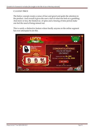 Growth of e-Commerce in India (An insight in the life of one of the key entrant)

            C) LUCKY PRICE

            The below concept creates a sense of fear and greed and grabs the attention to
            the product. And overall it gives the user a feel of what one feels at a gambling.
            And more or less, the limited no. of spins and a fencing of time period make
            one feel the need of being missed out.

            This is surely a distinctive feature where hardly anyone on the online segment
            has ever attempted to do this.




Project for the 3rd Year MFM 2009-2012                                                      Page 38
 