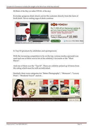 Growth of e-Commerce in India (An insight in the life of one of the key entrant)

            D) Deals of the Day (or rather STEAL of the day)

            Everyday gorgeous deals struck out for the customer directly from the farm of
            fresh deals. Never ending saga of deals continue




            E) Top 10 (products by celebrities and sportsperson)

            With the increasing competition to be on the top, various modus operandi was
            used and one of them was to list of the celebrity’s favourite or the “Must
            Haves”.

            And one of them was the “Top 10”. These are celebrity picked up 10 items from
            the catlog which must be with an individual.

            Similarly there were categories for “Better Photography”; “Monsoon”; “Luxury
            Picks”; “Weekend Travel” and etc...




Project for the 3rd Year MFM 2009-2012                                                  Page 39
 