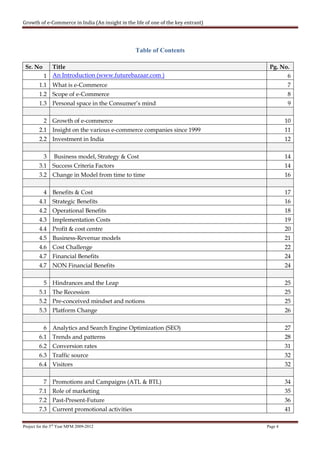 Growth of e-Commerce in India (An insight in the life of one of the key entrant)




                                                 Table of Contents

 Sr. No      Title                                                                  Pg. No.
           1 An Introduction (www.futurebazaar.com )                                         6
        1.1 What is e-Commerce                                                               7
        1.2 Scope of e-Commerce                                                              8
        1.3 Personal space in the Consumer’s mind                                            9

           2 Growth of e-commerce                                                           10
        2.1 Insight on the various e-commerce companies since 1999                          11
        2.2 Investment in India                                                             12

           3    Business model, Strategy & Cost                                             14
        3.1 Success Criteria Factors                                                        14
        3.2 Change in Model from time to time                                               16

           4 Benefits & Cost                                                                17
        4.1 Strategic Benefits                                                              16
        4.2 Operational Benefits                                                            18
        4.3 Implementation Costs                                                            19
        4.4 Profit & cost centre                                                            20
        4.5 Business-Revenue models                                                         21
        4.6 Cost Challenge                                                                  22
        4.7 Financial Benefits                                                              24
        4.7 NON Financial Benefits                                                          24

           5 Hindrances and the Leap                                                        25
        5.1 The Recession                                                                   25
        5.2 Pre-conceived mindset and notions                                               25
        5.3 Platform Change                                                                 26

           6 Analytics and Search Engine Optimization (SEO)                                 27
        6.1 Trends and patterns                                                             28
        6.2 Conversion rates                                                                31
        6.3 Traffic source                                                                  32
        6.4 Visitors                                                                        32

           7 Promotions and Campaigns (ATL & BTL)                                           34
        7.1 Role of marketing                                                               35
        7.2 Past-Present-Future                                                             36
        7.3 Current promotional activities                                                  41

Project for the 3rd Year MFM 2009-2012                                             Page 4
 