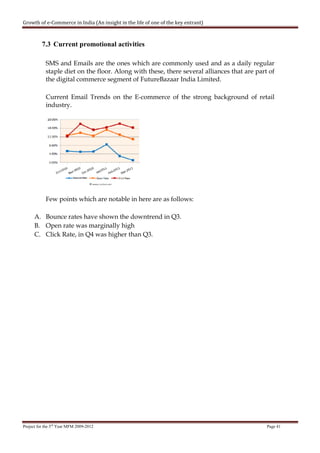 Growth of e-Commerce in India (An insight in the life of one of the key entrant)



          7.3 Current promotional activities

            SMS and Emails are the ones which are commonly used and as a daily regular
            staple diet on the floor. Along with these, there several alliances that are part of
            the digital commerce segment of FutureBazaar India Limited.

            Current Email Trends on the E-commerce of the strong background of retail
            industry.




            Few points which are notable in here are as follows:

      A. Bounce rates have shown the downtrend in Q3.
      B. Open rate was marginally high
      C. Click Rate, in Q4 was higher than Q3.




Project for the 3rd Year MFM 2009-2012                                                       Page 41
 