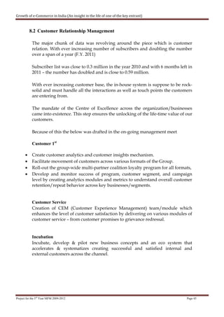 Growth of e-Commerce in India (An insight in the life of one of the key entrant)



           8.2 Customer Relationship Management

            The major chunk of data was revolving around the piece which is customer
            relation. With ever increasing number of subscribers and doubling the number
            over a span of a year (F.Y. 2011)

            Subscriber list was close to 0.3 million in the year 2010 and with 6 months left in
            2011 – the number has doubled and is close to 0.59 million.

            With ever increasing customer base, the in-house system is suppose to be rock-
            solid and must handle all the interactions as well as touch points the customers
            are entering from.

            The mandate of the Centre of Excellence across the organization/businesses
            came into existence. This step ensures the unlocking of the life-time value of our
            customers.

            Because of this the below was drafted in the on-going management meet

            Customer 1st

       •    Create customer analytics and customer insights mechanism.
       •    Facilitate movement of customers across various formats of the Group.
       •    Roll-out the group-wide multi-partner coalition loyalty program for all formats,
       •    Develop and monitor success of program, customer segment, and campaign
            level by creating analytics modules and metrics to understand overall customer
            retention/repeat behavior across key businesses/segments.


            Customer Service
            Creation of CEM (Customer Experience Management) team/module which
            enhances the level of customer satisfaction by delivering on various modules of
            customer service – from customer promises to grievance redressal.


            Incubation
            Incubate, develop & pilot new business concepts and an eco system that
            accelerates & systematizes creating successful and satisfied internal and
            external customers across the channel.




Project for the 3rd Year MFM 2009-2012                                                      Page 45
 