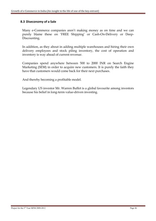 Growth of e-Commerce in India (An insight in the life of one of the key entrant)



          8.3 Diseconomy of a Sale

            Many e-Commerce companies aren’t making money as on time and we can
            purely blame these on ‘FREE Shipping’ or Cash-On-Delivery or Deep-
            Discounting.

            In addition, as they about in adding multiple warehouses and hiring their own
            delivery employees and stock piling inventory, the cost of operation and
            inventory is way ahead of current revenue.

            Companies spend anywhere between 500 to 2000 INR on Search Engine
            Marketing (SEM) in order to acquire new customers. It is purely the faith they
            have that customers would come back for their next purchases.

            And thereby becoming a profitable model.

            Legendary US investor Mr. Warren Buffet is a global favourite among investors
            because his belief in long-term value-driven investing.




Project for the 3rd Year MFM 2009-2012                                                 Page 46
 