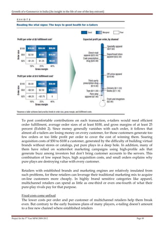 Growth of e-Commerce in India (An insight in the life of one of the key entrant)




          To post comfortable contributions on each transaction, e-tailers would need efficient
          order fulfillment, average order sizes of at least $100, and gross margins of at least 25
          percent (Exhibit 2). Since money generally vanishes with each order, it follows that
          almost all e-tailers are losing money on every customer, for those customers generate too
          few orders or too little profit per order to cover the cost of winning them. Soaring
          acquisition costs of $50 to $100 a customer, generated by the difficulty of building virtual
          brands without stores or catalogs, put pure plays in a deep hole. In addition, many of
          them have relied on scattershot marketing campaigns using high-profile ads that
          generate buzz among investors but don’t bring customer accounts to the servers. This
          combination of low repeat buys, high acquisition costs, and small orders explains why
          pure plays are destroying value with every customer.

          Retailers with established brands and marketing engines are relatively insulated from
          such problems, for these retailers can leverage their traditional marketing mix to acquire
          on-line customers more cheaply. In highly brand sensitive categories like apparel,
          multichannel retailers can spend as little as one-third or even one-fourth of what their
          pure-play rivals pay for that purpose.

          Fixed costs come unfixed
          The lower costs per order and per customer of multichannel retailers help them break
          even. But contrary to the early business plans of many players, e-tailing doesn’t amount
          to a free new channel where established retailers


Project for the 3rd Year MFM 2009-2012                                                    Page 49
 
