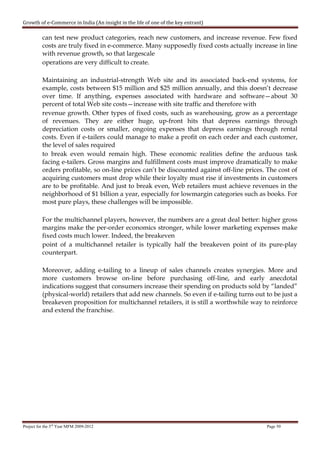 Growth of e-Commerce in India (An insight in the life of one of the key entrant)

          can test new product categories, reach new customers, and increase revenue. Few fixed
          costs are truly fixed in e-commerce. Many supposedly fixed costs actually increase in line
          with revenue growth, so that largescale
          operations are very difficult to create.

          Maintaining an industrial-strength Web site and its associated back-end systems, for
          example, costs between $15 million and $25 million annually, and this doesn’t decrease
          over time. If anything, expenses associated with hardware and software—about 30
          percent of total Web site costs—increase with site traffic and therefore with
          revenue growth. Other types of fixed costs, such as warehousing, grow as a percentage
          of revenues. They are either huge, up-front hits that depress earnings through
          depreciation costs or smaller, ongoing expenses that depress earnings through rental
          costs. Even if e-tailers could manage to make a profit on each order and each customer,
          the level of sales required
          to break even would remain high. These economic realities define the arduous task
          facing e-tailers. Gross margins and fulfillment costs must improve dramatically to make
          orders profitable, so on-line prices can’t be discounted against off-line prices. The cost of
          acquiring customers must drop while their loyalty must rise if investments in customers
          are to be profitable. And just to break even, Web retailers must achieve revenues in the
          neighborhood of $1 billion a year, especially for lowmargin categories such as books. For
          most pure plays, these challenges will be impossible.

          For the multichannel players, however, the numbers are a great deal better: higher gross
          margins make the per-order economics stronger, while lower marketing expenses make
          fixed costs much lower. Indeed, the breakeven
          point of a multichannel retailer is typically half the breakeven point of its pure-play
          counterpart.

          Moreover, adding e-tailing to a lineup of sales channels creates synergies. More and
          more customers browse on-line before purchasing off-line, and early anecdotal
          indications suggest that consumers increase their spending on products sold by “landed”
          (physical-world) retailers that add new channels. So even if e-tailing turns out to be just a
          breakeven proposition for multichannel retailers, it is still a worthwhile way to reinforce
          and extend the franchise.




Project for the 3rd Year MFM 2009-2012                                                     Page 50
 