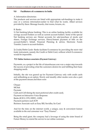 Growth of e-Commerce in India (An insight in the life of one of the key entrant)

            9.0         Facilitators of e-commerce in India

            A. Information directories:
            The products and services are listed with appropriate sub-headings to make it
            easy or a serious information-seeker to find what he wants. Allied services
            provided by them: Message boards, chat rooms, forums, etc.

            B. Banks:
            1) Net banking/phone banking: This is an online banking facility available for
            savings account holders as well as current account holders. Some of the special
            Net banking services are: Demat accounts for sale/purchase of stocks and
            shares, Foreign Exchange services, Direct/Instant payment of bills on the
            account-holder’s behalf, Financial Planning & advice, Electronic Funds
            Transfer, Loans to account-holders.

            2) Credit/Debit Cards- Banks facilitate E-commerce by providing the most vital
            trade instrument, namely the Credit or Debit Card, without which E-commerce
            would be impossible.

             9.1 Online business associates (Payment Gateway)

            Payments, as a project in the life of futurebazaar.com was a major step towards
            the success of providing what the customers desires for and fulfilling their basic
            shopping needs.

            Initially, the site was geared up for Payment Gateway only with credit cards
            and netbanking as an option. Slowly and steadily other modes were also a part
            of the payment stream and there were

            Cheque
            MChek
            Paymate
            Cash and CoD (being the most preferred after credit card).
            Payment on Interactive Voice Response.
            Banks (ICICI, CITI, HDFC, AXIS)
            Payment partners such ICW
            Business Associate such as Easy Bill, Suvidha, Itz Card

            And for the time on the internet world, a unique, easy & convenient feature
            available to the end consumer was “Easy Finance”.

            Being the retail giant, the company had a leverage of using the sister brand of
            Future Money to extend the service to our online customer.



Project for the 3rd Year MFM 2009-2012                                                     Page 51
 