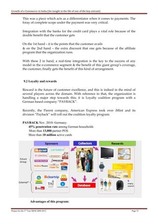 Growth of e-Commerce in India (An insight in the life of one of the key entrant)

            This was a piece which acts as a differentiator when it comes to payments. The
            foray of complete scope under the payment was very critical.

            Integration with the banks for the credit card plays a vital role because of the
            double benefit that the customer gets

            On the 1st hand – it is the points that the customer avails
            & on the 2nd hand – the extra discount that one gets because of the affiliate
            program that the organization runs.

            With these 2 in hand, a real-time integration is the key to the success of any
            model in the e-commerce segment & the benefit of this giant group’s coverage,
            the customer; finally gets the benefit of this kind of arrangement.


             9.2 Loyalty and rewards

            Reward is the future of customer excellence, and this is indeed in the mind of
            several players across the domain. With reference to that, the organization is
            handling a major step towards this; it is Loyalty coalition program with a
            German based company “PAYBACK”.

            Recently, the Parent company, American Express took over iMint and its
            division “Payback” will roll out the coalition loyalty program.

            PAYBACK Nov. 2010- Germany:
               45% penetration rate among German households
               More than 13,000 partner POS
               More than 18 million active cards




                    Advantages of this program:

Project for the 3rd Year MFM 2009-2012                                                   Page 52
 