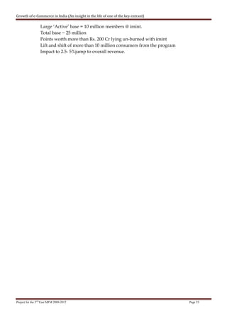 Growth of e-Commerce in India (An insight in the life of one of the key entrant)

                  Large ‘Active’ base = 10 million members @ imint.
                  Total base ~ 25 million
                  Points worth more than Rs. 200 Cr lying un-burned with imint
                  Lift and shift of more than 10 million consumers from the program
                  Impact to 2.5- 5%jump to overall revenue.




Project for the 3rd Year MFM 2009-2012                                                Page 53
 