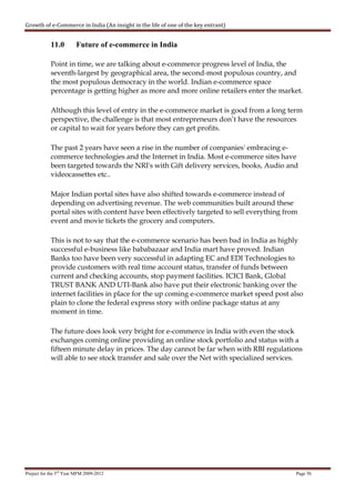 Growth of e-Commerce in India (An insight in the life of one of the key entrant)


            11.0        Future of e-commerce in India

            Point in time, we are talking about e-commerce progress level of India, the
            seventh-largest by geographical area, the second-most populous country, and
            the most populous democracy in the world. Indian e-commerce space
            percentage is getting higher as more and more online retailers enter the market.

            Although this level of entry in the e-commerce market is good from a long term
            perspective, the challenge is that most entrepreneurs don’t have the resources
            or capital to wait for years before they can get profits.

            The past 2 years have seen a rise in the number of companies' embracing e-
            commerce technologies and the Internet in India. Most e-commerce sites have
            been targeted towards the NRI's with Gift delivery services, books, Audio and
            videocassettes etc..

            Major Indian portal sites have also shifted towards e-commerce instead of
            depending on advertising revenue. The web communities built around these
            portal sites with content have been effectively targeted to sell everything from
            event and movie tickets the grocery and computers.

            This is not to say that the e-commerce scenario has been bad in India as highly
            successful e-business like bababazaar and India mart have proved. Indian
            Banks too have been very successful in adapting EC and EDI Technologies to
            provide customers with real time account status, transfer of funds between
            current and checking accounts, stop payment facilities. ICICI Bank, Global
            TRUST BANK AND UTI-Bank also have put their electronic banking over the
            internet facilities in place for the up coming e-commerce market speed post also
            plain to clone the federal express story with online package status at any
            moment in time.

            The future does look very bright for e-commerce in India with even the stock
            exchanges coming online providing an online stock portfolio and status with a
            fifteen minute delay in prices. The day cannot be far when with RBI regulations
            will able to see stock transfer and sale over the Net with specialized services.




Project for the 3rd Year MFM 2009-2012                                                     Page 56
 