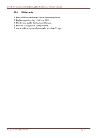 Growth of e-Commerce in India (An insight in the life of one of the key entrant)


            12.0         Bibliography

            1.   Personal Interaction with Future Bazaar employees.
            2.   Forbes magazine- July edition of 2011.
            3.   Mentor and guide- Prof Askhay Damani.
            4.   Product Manager: Mr. Parag Dhakan.
            5.   www.mckinseyquarterly.com/electron/hoet00.asp




Project for the 3rd Year MFM 2009-2012                                             Page 57
 