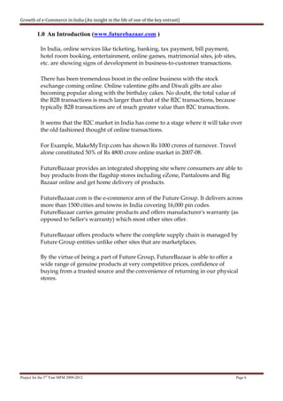 Growth of e-Commerce in India (An insight in the life of one of the key entrant)


          1.0 An Introduction (www.futurebazaar.com )

            In India, online services like ticketing, banking, tax payment, bill payment,
            hotel room booking, entertainment, online games, matrimonial sites, job sites,
            etc. are showing signs of development in business-to-customer transactions.

            There has been tremendous boost in the online business with the stock
            exchange coming online. Online valentine gifts and Diwali gifts are also
            becoming popular along with the birthday cakes. No doubt, the total value of
            the B2B transactions is much larger than that of the B2C transactions, because
            typically B2B transactions are of much greater value than B2C transactions.

            It seems that the B2C market in India has come to a stage where it will take over
            the old fashioned thought of online transactions.

            For Example, MakeMyTrip.com has shown Rs 1000 crores of turnover. Travel
            alone constituted 50% of Rs 4800 crore online market in 2007-08.

            FutureBazaar provides an integrated shopping site where consumers are able to
            buy products from the flagship stores including eZone, Pantaloons and Big
            Bazaar online and get home delivery of products.

            FutureBazaar.com is the e-commerce arm of the Future Group. It delivers across
            more than 1500 cities and towns in India covering 16,000 pin codes.
            FutureBazaar carries genuine products and offers manufacturer's warranty (as
            opposed to Seller's warranty) which most other sites offer.

            FutureBazaar offers products where the complete supply chain is managed by
            Future Group entities unlike other sites that are marketplaces.

            By the virtue of being a part of Future Group, FutureBazaar is able to offer a
            wide range of genuine products at very competitive prices, confidence of
            buying from a trusted source and the convenience of returning in our physical
            stores.




Project for the 3rd Year MFM 2009-2012                                                       Page 6
 