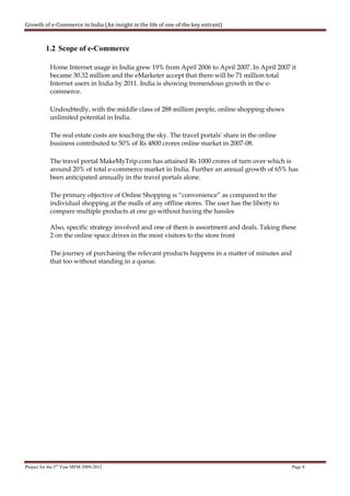 Growth of e-Commerce in India (An insight in the life of one of the key entrant)



          1.2 Scope of e-Commerce

            Home Internet usage in India grew 19% from April 2006 to April 2007. In April 2007 it
            became 30.32 million and the eMarketer accept that there will be 71 million total
            Internet users in India by 2011. India is showing tremendous growth in the e-
            commerce.

            Undoubtedly, with the middle class of 288 million people, online shopping shows
            unlimited potential in India.

            The real estate costs are touching the sky. The travel portals' share in the online
            business contributed to 50% of Rs 4800 crores online market in 2007-08.

            The travel portal MakeMyTrip.com has attained Rs 1000 crores of turn over which is
            around 20% of total e-commerce market in India. Further an annual growth of 65% has
            been anticipated annually in the travel portals alone.

            The primary objective of Online Shopping is “convenience” as compared to the
            individual shopping at the malls of any offline stores. The user has the liberty to
            compare multiple products at one go without having the hassles

            Also, specific strategy involved and one of them is assortment and deals. Taking these
            2 on the online space drives in the most visitors to the store front

            The journey of purchasing the relevant products happens in a matter of minutes and
            that too without standing in a queue.




Project for the 3rd Year MFM 2009-2012                                                            Page 8
 