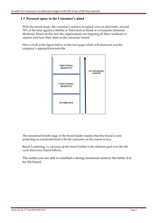 Growth of e-Commerce in India (An insight in the life of one of the key entrant)

          1.3 Personal space in the Consumer’s mind

            With the recent study, the customer’s mind is occupied, over an ideal state, around
            70% of the time against a Mobile or Television or Kiosk or a Computer (Internet
            Medium). Based on this fact, the organizations are targeting all these mediums to
            capture and have their share in the consumer’smind.

            Have a look at the figure below on the next page which will showcase you the
            company’s approach towards the




            The emotional benefit stage of the brand ladder implies that the brand is now
            projecting an emotional bond with the consumer as the reason to buy.

            Brand Laddering, i.e. moving up the brand ladder is the ultimate goal over the life
            cycle that every brand follows.

            The earlier you are able to establish a strong emotional connect; the better it is
            for the brand.




Project for the 3rd Year MFM 2009-2012                                                            Page 9
 