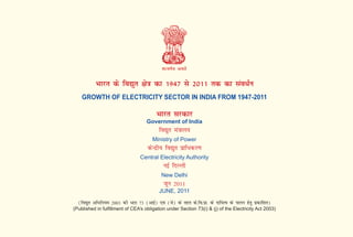 Hkkjr ds fo|qr {ks=k dk 1947 ls 2011 rd dk lao/Zu
GROWTH OF ELECTRICITY SECTOR IN INDIA FROM 1947-2011
Hkkjr ljdkj
Government of India
fo|qr ea=kky;
Ministry of Power
dsUnzh; fo|qr izkf/dj.k
Central Electricity Authority
ubZ fnYyh
New Delhi
twu 2011
JUNE, 2011
(fo|qr vf/fu;e 2003 dh /kjk 73 (vkbZ) ,oa (ts) ds rgr ds-fo-izk- ds nkf;Ro ds ikyu gsrq izdkf'kr)
(Published in fulfillment of CEA’s obligation under Section 73(i) & (j) of the Electricity Act 2003)
 