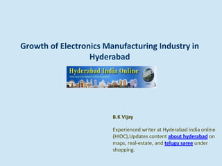 Growth of Electronics Manufacturing Industry in
Hyderabad
B.K Vijay
Experienced writer at Hyderabad india online
(HIOC),Updates content about hyderabad on
maps, real-estate, and telugu saree under
shopping.
 