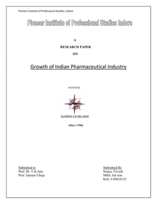 Pioneer Institute of Professional Studies, Indore

A
RESEARCH PAPER
ON

Growth of Indian Pharmaceutical Industry

PIONEER

(Since 1996)

Submitted to
Prof. Dr. V K Jain
Prof. Satnam Ubeja

Submitted By
Sanjay Trivedi
MBA 3rd sem
Roll. # 09010135

 