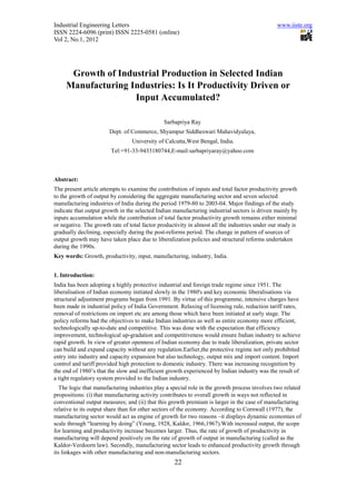 Industrial Engineering Letters                                                                  www.iiste.org
ISSN 2224-6096 (print) ISSN 2225-0581 (online)
Vol 2, No.1, 2012




      Growth of Industrial Production in Selected Indian
     Manufacturing Industries: Is It Productivity Driven or
                    Input Accumulated?

                                               Sarbapriya Ray
                       Dept. of Commerce, Shyampur Siddheswari Mahavidyalaya,
                                 University of Calcutta,West Bengal, India.
                        Tel:+91-33-9433180744,E-mail:sarbapriyaray@yahoo.com



Abstract:
The present article attempts to examine the contribution of inputs and total factor productivity growth
to the growth of output by considering the aggregate manufacturing sector and seven selected
manufacturing industries of India during the period 1979-80 to 2003-04. Major findings of the study
indicate that output growth in the selected Indian manufacturing industrial sectors is driven mainly by
inputs accumulation while the contribution of total factor productivity growth remains either minimal
or negative. The growth rate of total factor productivity in almost all the industries under our study is
gradually declining, especially during the post-reforms period. The change in pattern of sources of
output growth may have taken place due to liberalization policies and structural reforms undertaken
during the 1990s.
Key words: Growth, productivity, input, manufacturing, industry, India.


1. Introduction:
India has been adopting a highly protective industrial and foreign trade regime since 1951. The
liberalisation of Indian economy initiated slowly in the 1980's and key economic liberalisations via
structural adjustment programs began from 1991. By virtue of this programme, intensive charges have
been made in industrial policy of India Government. Relaxing of licensing rule, reduction tariff rates,
removal of restrictions on import etc are among those which have been initiated at early stage. The
policy reforms had the objectives to make Indian industries as well as entire economy more efficient,
technologically up-to-date and competitive. This was done with the expectation that efficiency
improvement, technological up-gradation and competitiveness would ensure Indian industry to achieve
rapid growth. In view of greater openness of Indian economy due to trade liberalization, private sector
can build and expand capacity without any regulation.Earlier,the protective regime not only prohibited
entry into industry and capacity expansion but also technology, output mix and import content. Import
control and tariff provided high protection to domestic industry. There was increasing recognition by
the end of 1980’s that the slow and inefficient growth experienced by Indian industry was the result of
a tight regulatory system provided to the Indian industry.
  The logic that manufacturing industries play a special role in the growth process involves two related
propositions: (i) that manufacturing activity contributes to overall growth in ways not reflected in
conventional output measures; and (ii) that this growth premium is larger in the case of manufacturing
relative to its output share than for other sectors of the economy. According to Cornwall (1977), the
manufacturing sector would act as engine of growth for two reasons –it displays dynamic economies of
scale through “learning by doing” (Young, 1928, Kaldor, 1966,1967).With increased output, the scope
for learning and productivity increase becomes larger. Thus, the rate of growth of productivity in
manufacturing will depend positively on the rate of growth of output in manufacturing (called as the
Kaldor-Verdoorn law). Secondly, manufacturing sector leads to enhanced productivity growth through
its linkages with other manufacturing and non-manufacturing sectors.
                                                   22
 