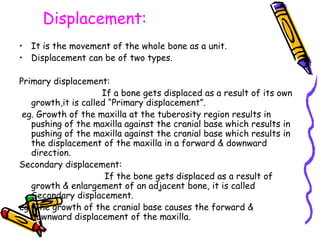 Displacement:
• It is the movement of the whole bone as a unit.
• Displacement can be of two types.
Primary displacement:
If a bone gets displaced as a result of its own
growth,it is called “Primary displacement”.
eg. Growth of the maxilla at the tuberosity region results in
pushing of the maxilla against the cranial base which results in
pushing of the maxilla against the cranial base which results in
the displacement of the maxilla in a forward & downward
direction.
Secondary displacement:
If the bone gets displaced as a result of
growth & enlargement of an adjacent bone, it is called
Secondary displacement.
eg. The growth of the cranial base causes the forward &
downward displacement of the maxilla.
 
