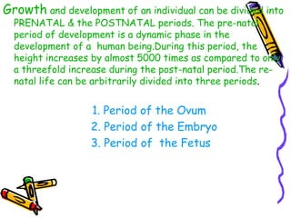 Growth and development of an individual can be divided into
PRENATAL & the POSTNATAL periods. The pre-natal
period of development is a dynamic phase in the
development of a human being.During this period, the
height increases by almost 5000 times as compared to only
a threefold increase during the post-natal period.The re-
natal life can be arbitrarily divided into three periods.
1. Period of the Ovum
2. Period of the Embryo
3. Period of the Fetus
 
