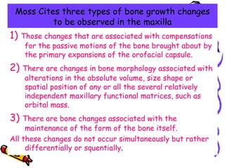 Moss Cites three types of bone growth changes
to be observed in the maxilla
1) Those changes that are associated with compensations
for the passive motions of the bone brought about by
the primary expansions of the orofacial capsule.
2) There are changes in bone morphology associated with
alterations in the absolute volume, size shape or
spatial position of any or all the several relatively
independent maxillary functional matrices, such as
orbital mass.
3) There are bone changes associated with the
maintenance of the form of the bone itself.
All these changes do not occur simultaneously but rather
differentially or squentially.
 