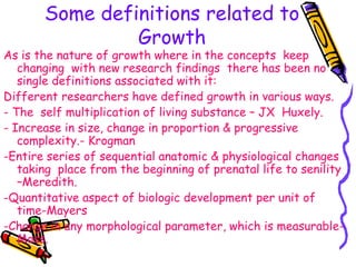 Some definitions related to
Growth
As is the nature of growth where in the concepts keep
changing with new research findings there has been no
single definitions associated with it:
Different researchers have defined growth in various ways.
- The self multiplication of living substance – JX Huxely.
- Increase in size, change in proportion & progressive
complexity.- Krogman
-Entire series of sequential anatomic & physiological changes
taking place from the beginning of prenatal life to senility
–Meredith.
-Quantitative aspect of biologic development per unit of
time-Mayers
-Change in any morphological parameter, which is measurable-
Moss.
 