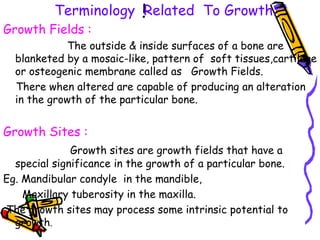 i
Terminology Related To Growth:
Growth Fields :
The outside & inside surfaces of a bone are
blanketed by a mosaic-like, pattern of soft tissues,cartilage
or osteogenic membrane called as Growth Fields.
There when altered are capable of producing an alteration
in the growth of the particular bone.
Growth Sites :
Growth sites are growth fields that have a
special significance in the growth of a particular bone.
Eg. Mandibular condyle in the mandible,
Maxillary tuberosity in the maxilla.
The growth sites may process some intrinsic potential to
growth.
 