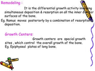 Remodeling :
It is the differential growth activity involving
simultaneous deposition & resorption on all the inner & outer
surfaces of the bone.
Eg. Ramus moves posteriorly by a combination of resorption &
deposition.
Growth Centers:
Growth centers are special growth
sites , which control the overall growth of the bone.
Eg. Epiphyseal plates of long bone.
 