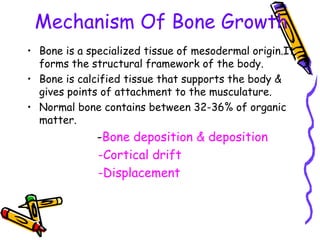 Mechanism Of Bone Growth
• Bone is a specialized tissue of mesodermal origin.It
forms the structural framework of the body.
• Bone is calcified tissue that supports the body &
gives points of attachment to the musculature.
• Normal bone contains between 32-36% of organic
matter.
-Bone deposition & deposition
-Cortical drift
-Displacement
 