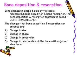 Bone deposition & resorption:
Bone changes in shape & size by two basic
mechanisms,bone deposition & bone resorption.The
bone deposition & resorption together is called “
BONE REMODELING”.
The changes that bone deposition & resorption can
produce are:
A) Change in size
B) Change in shape
C) Change in proportion
D) Change in relationship of the bone with adjacent
structures.
 