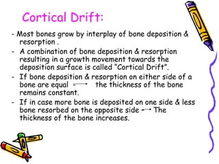 Cortical Drift:
- Most bones grow by interplay of bone deposition &
resorption .
- A combination of bone deposition & resorption
resulting in a growth movement towards the
deposition surface is called “Cortical Drift”.
- If bone deposition & resorption on either side of a
bone are equal - the thickness of the bone
remains constant.
- If in case more bone is deposited on one side & less
bone resorbed on the opposite side – The
thickness of the bone increases.
 