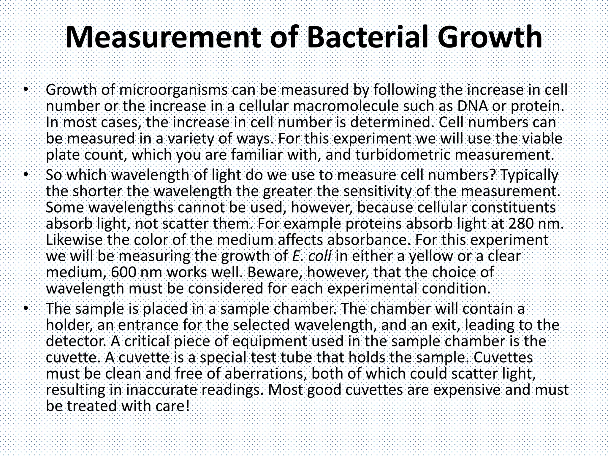 Measurement of Bacterial Growth
• Growth of microorganisms can be measured by following the increase in cell
number or the increase in a cellular macromolecule such as DNA or protein.
In most cases, the increase in cell number is determined. Cell numbers can
be measured in a variety of ways. For this experiment we will use the viable
plate count, which you are familiar with, and turbidometric measurement.
• So which wavelength of light do we use to measure cell numbers? Typically
the shorter the wavelength the greater the sensitivity of the measurement.
Some wavelengths cannot be used, however, because cellular constituents
absorb light, not scatter them. For example proteins absorb light at 280 nm.
Likewise the color of the medium affects absorbance. For this experiment
we will be measuring the growth of E. coli in either a yellow or a clear
medium, 600 nm works well. Beware, however, that the choice of
wavelength must be considered for each experimental condition.
• The sample is placed in a sample chamber. The chamber will contain a
holder, an entrance for the selected wavelength, and an exit, leading to the
detector. A critical piece of equipment used in the sample chamber is the
cuvette. A cuvette is a special test tube that holds the sample. Cuvettes
must be clean and free of aberrations, both of which could scatter light,
resulting in inaccurate readings. Most good cuvettes are expensive and must
be treated with care!
 