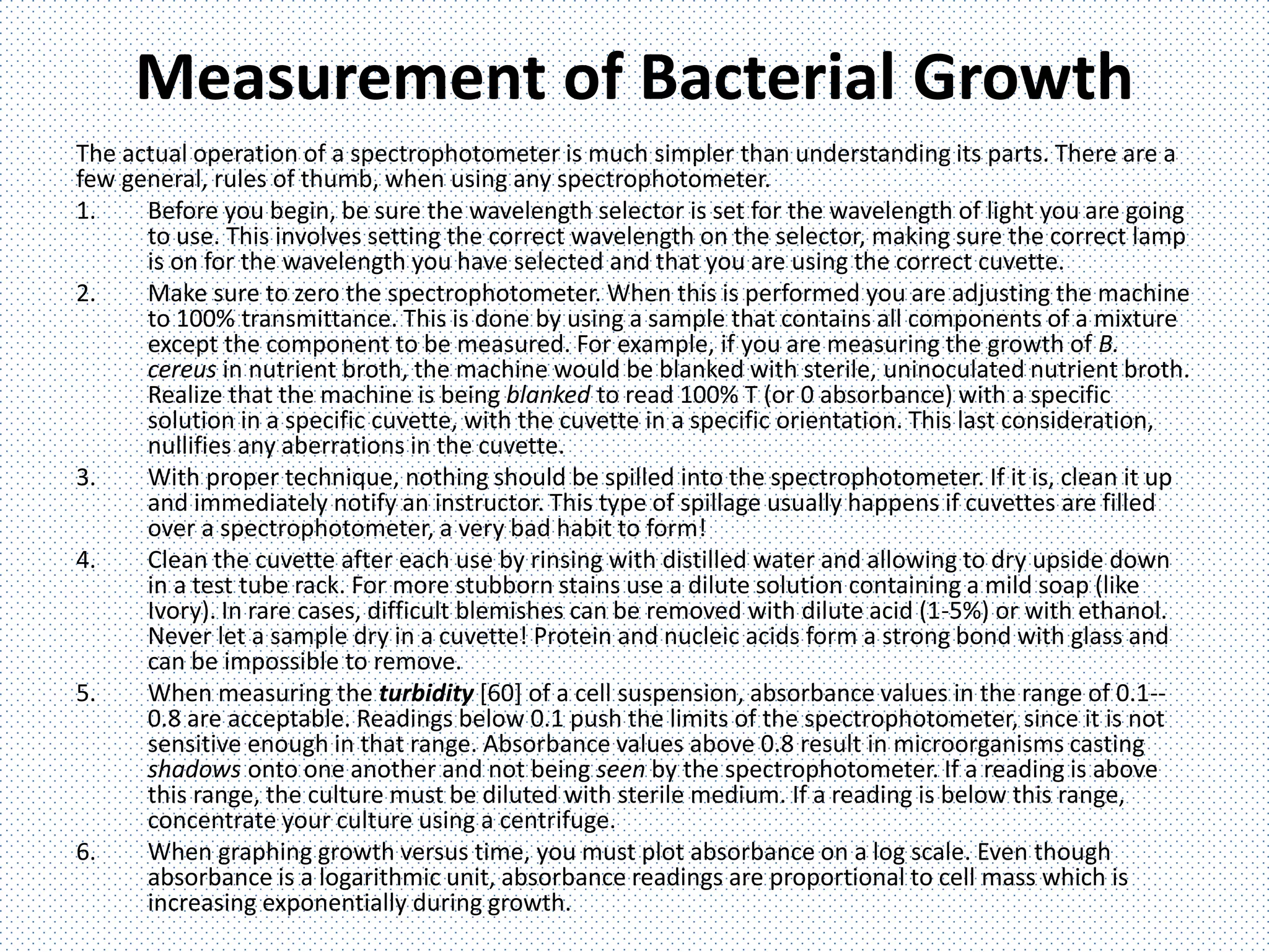 Measurement of Bacterial Growth
The actual operation of a spectrophotometer is much simpler than understanding its parts. There are a
few general, rules of thumb, when using any spectrophotometer.
1. Before you begin, be sure the wavelength selector is set for the wavelength of light you are going
to use. This involves setting the correct wavelength on the selector, making sure the correct lamp
is on for the wavelength you have selected and that you are using the correct cuvette.
2. Make sure to zero the spectrophotometer. When this is performed you are adjusting the machine
to 100% transmittance. This is done by using a sample that contains all components of a mixture
except the component to be measured. For example, if you are measuring the growth of B.
cereus in nutrient broth, the machine would be blanked with sterile, uninoculated nutrient broth.
Realize that the machine is being blanked to read 100% T (or 0 absorbance) with a specific
solution in a specific cuvette, with the cuvette in a specific orientation. This last consideration,
nullifies any aberrations in the cuvette.
3. With proper technique, nothing should be spilled into the spectrophotometer. If it is, clean it up
and immediately notify an instructor. This type of spillage usually happens if cuvettes are filled
over a spectrophotometer, a very bad habit to form!
4. Clean the cuvette after each use by rinsing with distilled water and allowing to dry upside down
in a test tube rack. For more stubborn stains use a dilute solution containing a mild soap (like
Ivory). In rare cases, difficult blemishes can be removed with dilute acid (1-5%) or with ethanol.
Never let a sample dry in a cuvette! Protein and nucleic acids form a strong bond with glass and
can be impossible to remove.
5. When measuring the turbidity [60] of a cell suspension, absorbance values in the range of 0.1--
0.8 are acceptable. Readings below 0.1 push the limits of the spectrophotometer, since it is not
sensitive enough in that range. Absorbance values above 0.8 result in microorganisms casting
shadows onto one another and not being seen by the spectrophotometer. If a reading is above
this range, the culture must be diluted with sterile medium. If a reading is below this range,
concentrate your culture using a centrifuge.
6. When graphing growth versus time, you must plot absorbance on a log scale. Even though
absorbance is a logarithmic unit, absorbance readings are proportional to cell mass which is
increasing exponentially during growth.
 