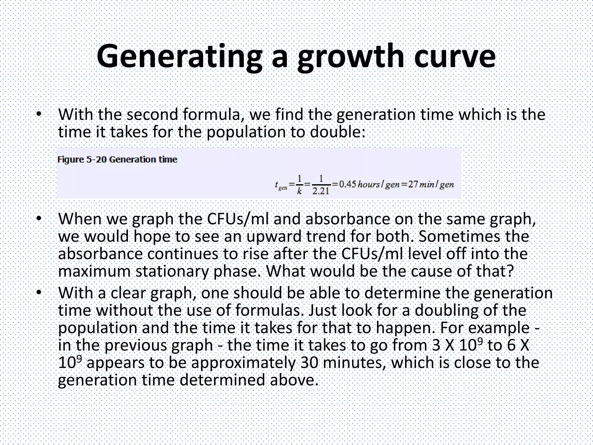 Generating a growth curve
• With the second formula, we find the generation time which is the
time it takes for the population to double:
• When we graph the CFUs/ml and absorbance on the same graph,
we would hope to see an upward trend for both. Sometimes the
absorbance continues to rise after the CFUs/ml level off into the
maximum stationary phase. What would be the cause of that?
• With a clear graph, one should be able to determine the generation
time without the use of formulas. Just look for a doubling of the
population and the time it takes for that to happen. For example -
in the previous graph - the time it takes to go from 3 X 109 to 6 X
109 appears to be approximately 30 minutes, which is close to the
generation time determined above.
 